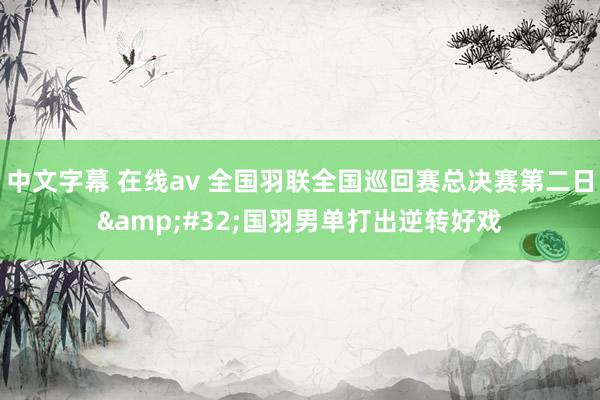 中文字幕 在线av 全国羽联全国巡回赛总决赛第二日&#32;国羽男单打出逆转好戏