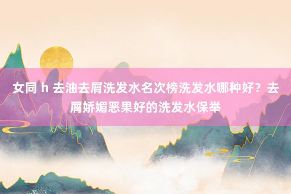 女同 h 去油去屑洗发水名次榜洗发水哪种好？去屑娇媚恶果好的洗发水保举