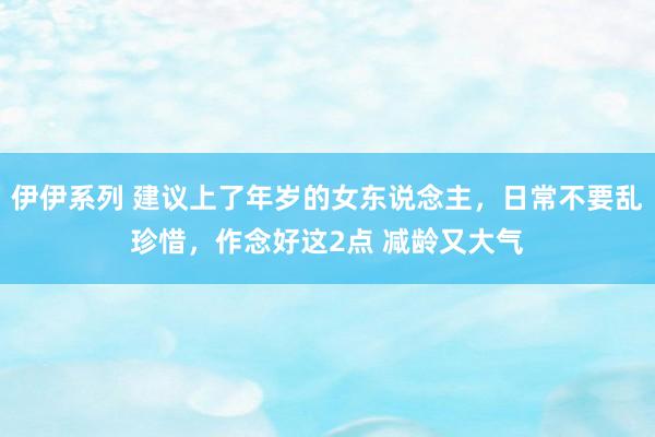 伊伊系列 建议上了年岁的女东说念主，日常不要乱珍惜，作念好这2点 减龄又大气