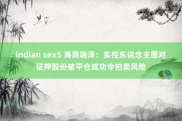 indian sex5 海南瑞泽：实控东说念主面对证押股份被平仓或功令拍卖风险