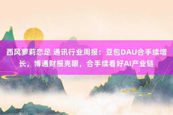 西风萝莉恋足 通讯行业周报：豆包DAU合手续增长，博通财报亮眼，合手续看好AI产业链