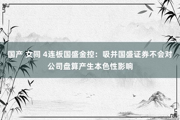 国产 女同 4连板国盛金控：吸并国盛证券不会对公司盘算产生本色性影响
