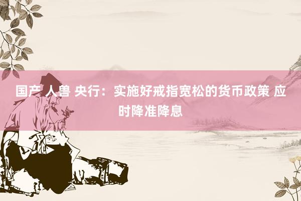 国产 人兽 央行：实施好戒指宽松的货币政策 应时降准降息