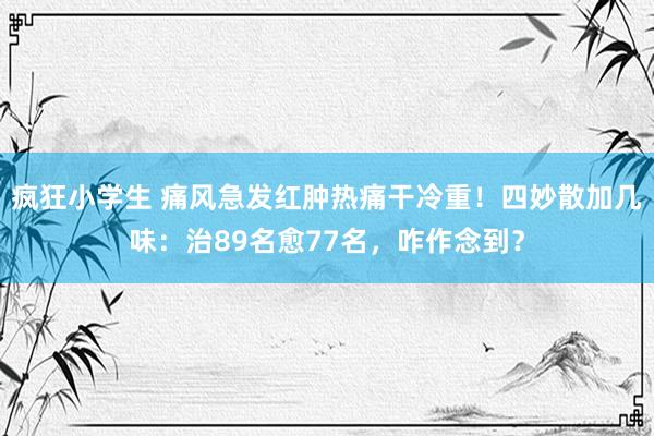 疯狂小学生 痛风急发红肿热痛干冷重！四妙散加几味：治89名愈77名，咋作念到？