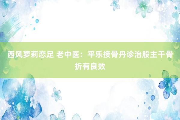 西风萝莉恋足 老中医：平乐接骨丹诊治股主干骨折有良效