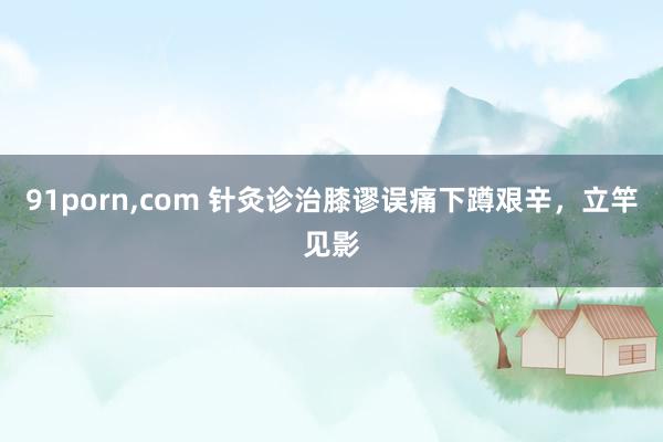 91porn，com 针灸诊治膝谬误痛下蹲艰辛，立竿见影