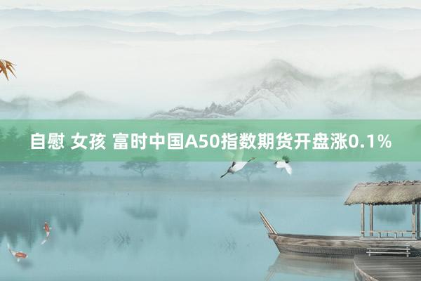 自慰 女孩 富时中国A50指数期货开盘涨0.1%