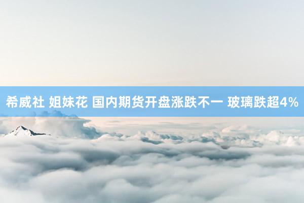 希威社 姐妹花 国内期货开盘涨跌不一 玻璃跌超4%