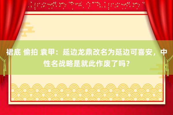 裙底 偷拍 袁甲：延边龙鼎改名为延边可喜安，中性名战略是就此作废了吗？