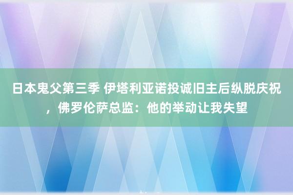 日本鬼父第三季 伊塔利亚诺投诚旧主后纵脱庆祝，佛罗伦萨总监：他的举动让我失望