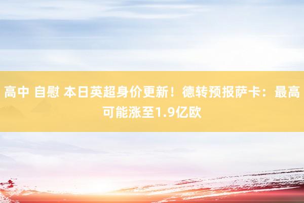 高中 自慰 本日英超身价更新！德转预报萨卡：最高可能涨至1.9亿欧