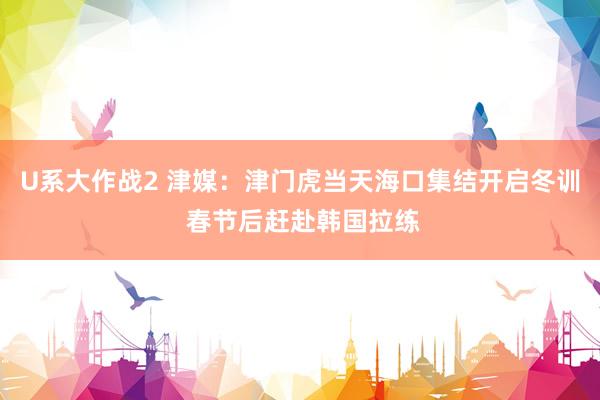 U系大作战2 津媒：津门虎当天海口集结开启冬训 春节后赶赴韩国拉练