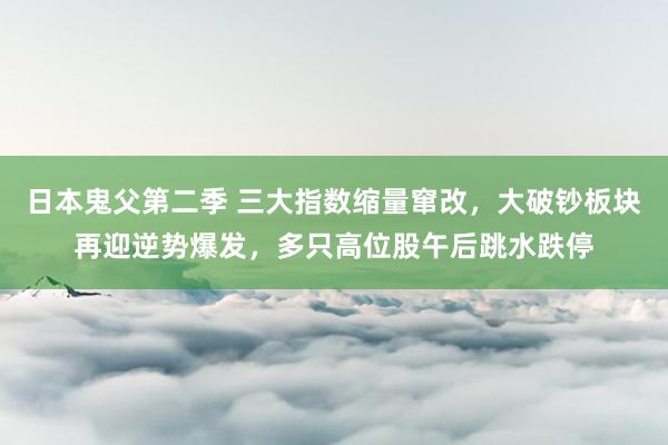 日本鬼父第二季 三大指数缩量窜改，大破钞板块再迎逆势爆发，多只高位股午后跳水跌停