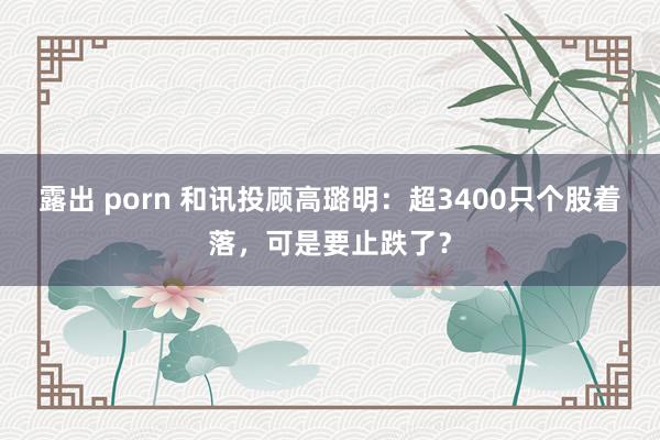 露出 porn 和讯投顾高璐明：超3400只个股着落，可是要止跌了？