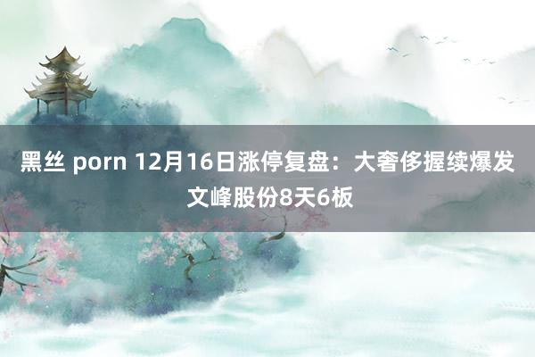 黑丝 porn 12月16日涨停复盘：大奢侈握续爆发 文峰股份8天6板