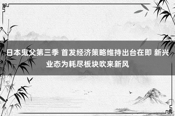 日本鬼父第三季 首发经济策略维持出台在即 新兴业态为耗尽板块吹来新风