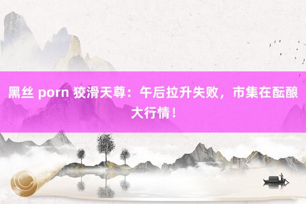 黑丝 porn 狡滑天尊：午后拉升失败，市集在酝酿大行情！