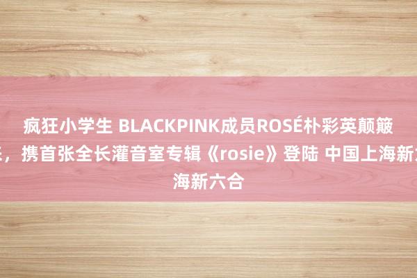 疯狂小学生 BLACKPINK成员ROSÉ朴彩英颠簸回来，携首张全长灌音室专辑《rosie》登陆 中国上海新六合