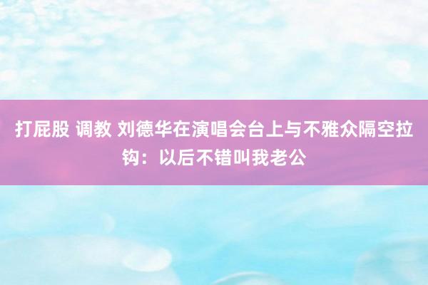 打屁股 调教 刘德华在演唱会台上与不雅众隔空拉钩：以后不错叫我老公