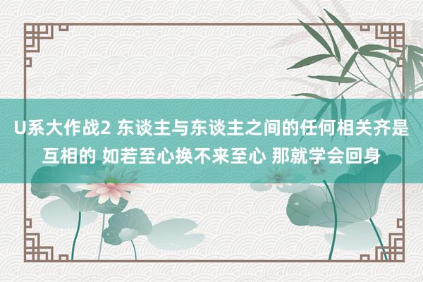 U系大作战2 东谈主与东谈主之间的任何相关齐是互相的 如若至心换不来至心 那就学会回身