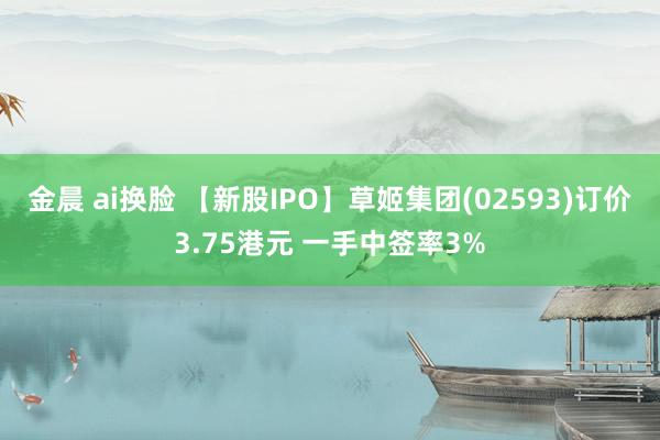 金晨 ai换脸 【新股IPO】草姬集团(02593)订价3.75港元 一手中签率3%