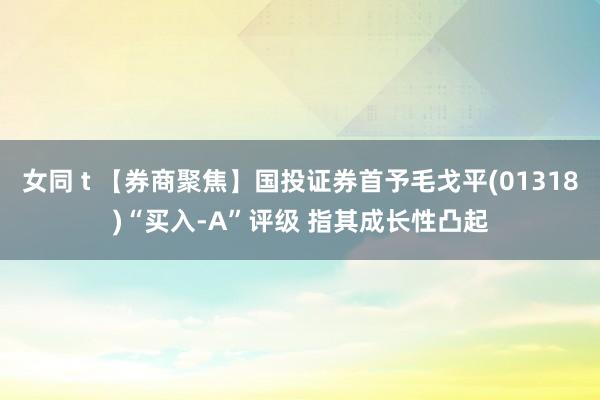 女同 t 【券商聚焦】国投证券首予毛戈平(01318)“买入-A”评级 指其成长性凸起