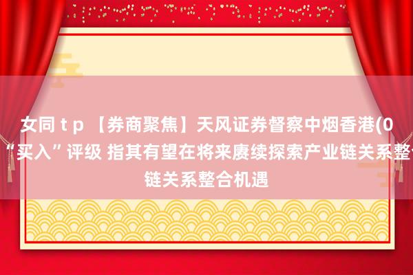 女同 t p 【券商聚焦】天风证券督察中烟香港(06055)“买入”评级 指其有望在将来赓续探索产业链关系整合机遇