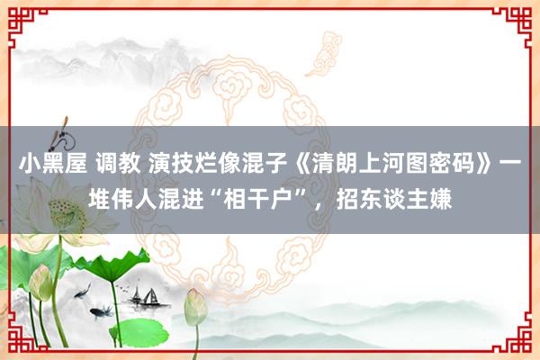 小黑屋 调教 演技烂像混子《清朗上河图密码》一堆伟人混进“相干户”，招东谈主嫌