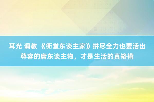 耳光 调教 《衖堂东谈主家》拼尽全力也要活出尊容的庸东谈主物，才是生活的真袼褙