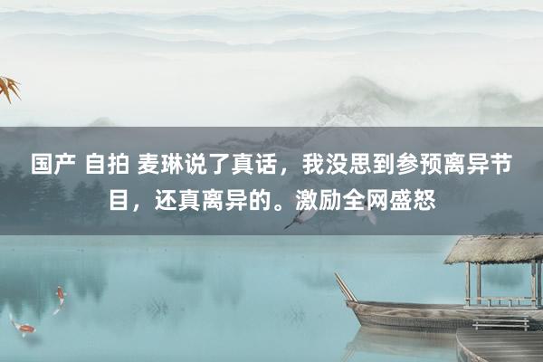 国产 自拍 麦琳说了真话，我没思到参预离异节目，还真离异的。激励全网盛怒