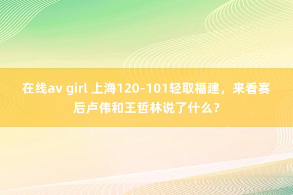 在线av girl 上海120-101轻取福建，来看赛后卢伟和王哲林说了什么？