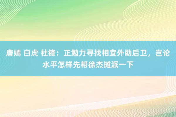 唐嫣 白虎 杜锋：正勉力寻找相宜外助后卫，岂论水平怎样先帮徐杰摊派一下