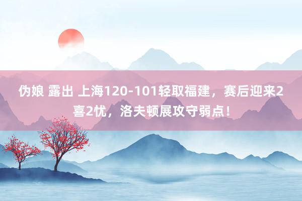 伪娘 露出 上海120-101轻取福建，赛后迎来2喜2忧，洛夫顿展攻守弱点！