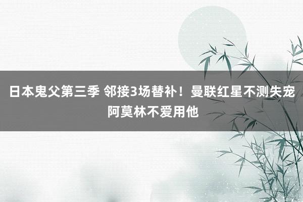 日本鬼父第三季 邻接3场替补！曼联红星不测失宠 阿莫林不爱用他