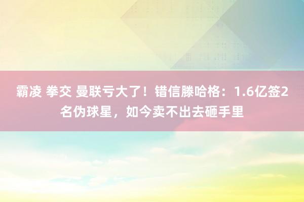 霸凌 拳交 曼联亏大了！错信滕哈格：1.6亿签2名伪球星，如今卖不出去砸手里