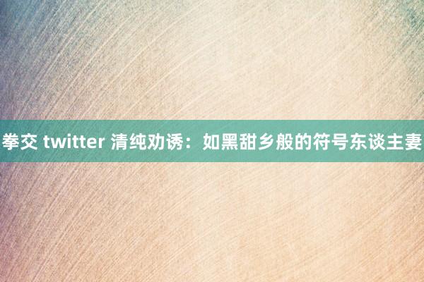 拳交 twitter 清纯劝诱：如黑甜乡般的符号东谈主妻
