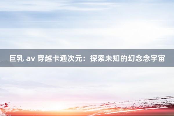巨乳 av 穿越卡通次元：探索未知的幻念念宇宙