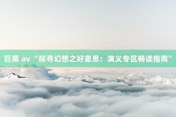 巨屌 av “探寻幻想之好意思：演义专区畅读指南”