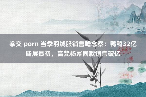 拳交 porn 当季羽绒服销售瞻念察：鸭鸭32亿断层最初，高梵杨幂同款销售破亿