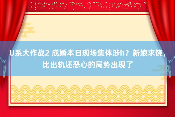 U系大作战2 成婚本日现场集体涉h？新娘求饶，比出轨还恶心的局势出现了