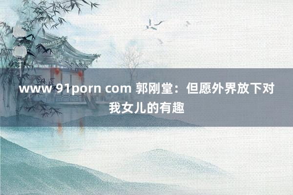 www 91porn com 郭刚堂：但愿外界放下对我女儿的有趣