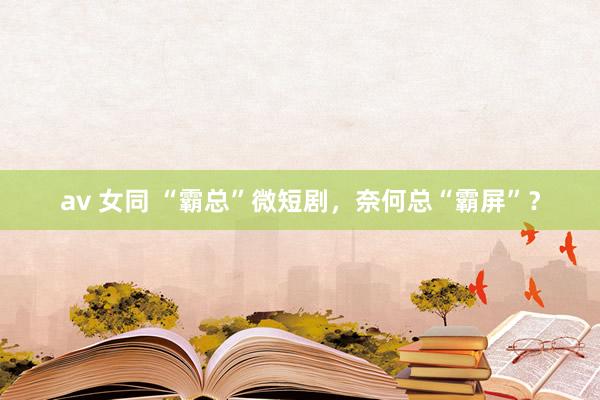 av 女同 “霸总”微短剧，奈何总“霸屏”？