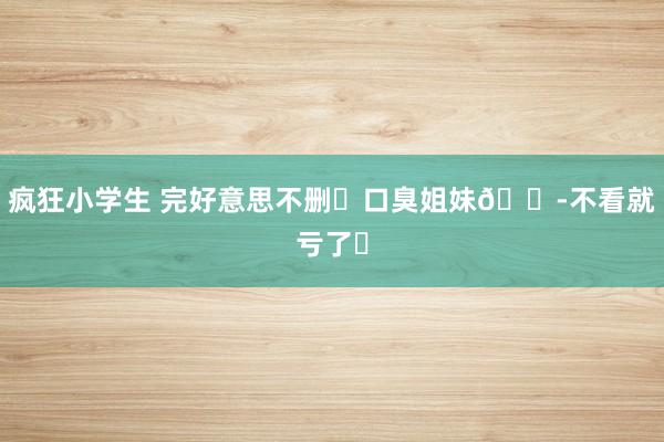 疯狂小学生 完好意思不删❗口臭姐妹👭不看就亏了❗