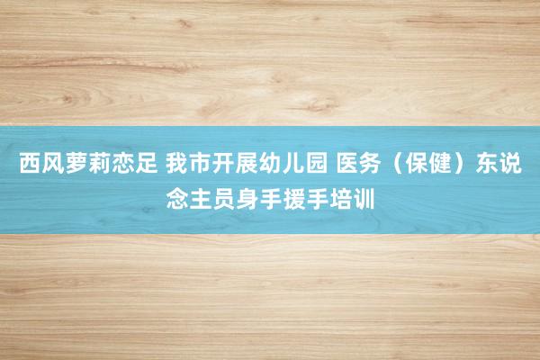 西风萝莉恋足 我市开展幼儿园 医务（保健）东说念主员身手援手培训