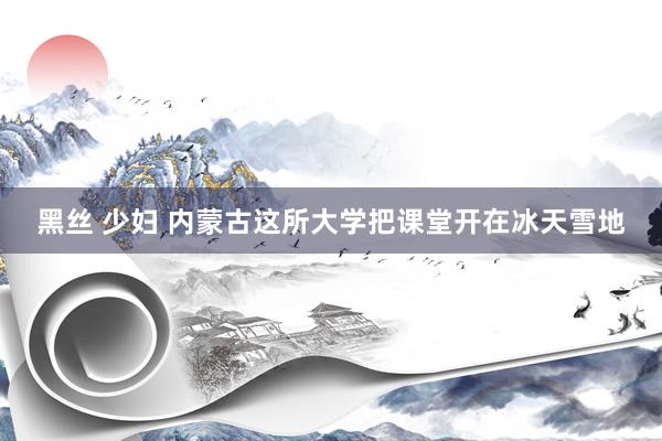 黑丝 少妇 内蒙古这所大学把课堂开在冰天雪地
