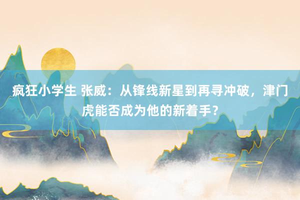疯狂小学生 张威：从锋线新星到再寻冲破，津门虎能否成为他的新着手？