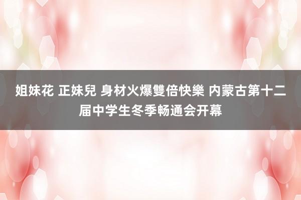 姐妹花 正妹兒 身材火爆雙倍快樂 内蒙古第十二届中学生冬季畅通会开幕
