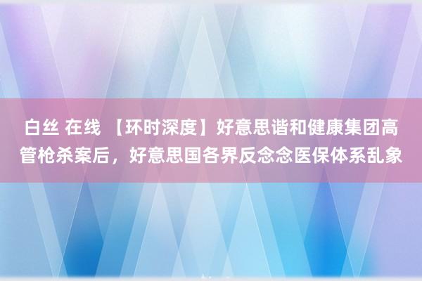 白丝 在线 【环时深度】好意思谐和健康集团高管枪杀案后，好意思国各界反念念医保体系乱象