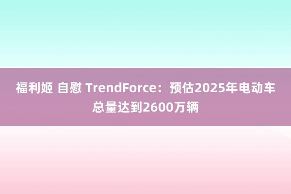 福利姬 自慰 TrendForce：预估2025年电动车总量达到2600万辆