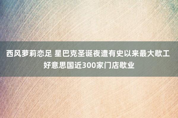 西风萝莉恋足 星巴克圣诞夜遭有史以来最大歇工 好意思国近300家门店歇业